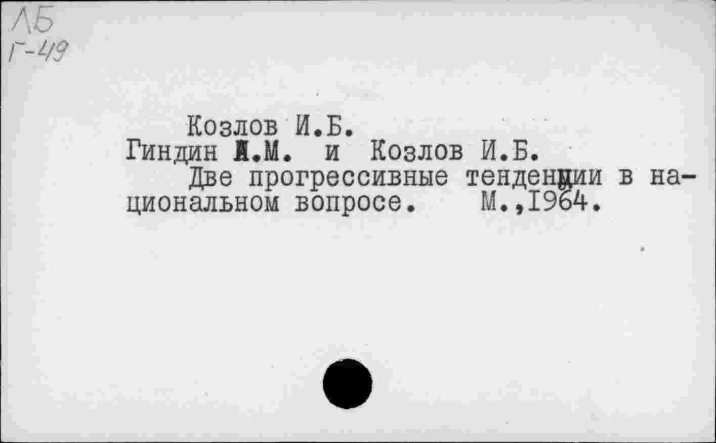 ﻿ЛБ г-ю
Козлов И.Б.
Гиндин 1.М. и Козлов И.Б.
Две прогрессивные тенденции в национальном вопросе. М.,1964.